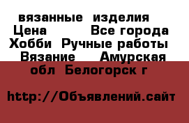 вязанные  изделия  › Цена ­ 100 - Все города Хобби. Ручные работы » Вязание   . Амурская обл.,Белогорск г.